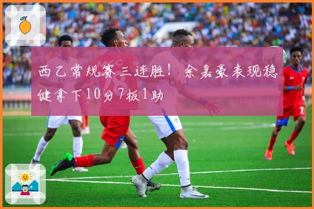 西乙常规赛三连胜!余嘉豪表现稳健拿下10分7板1助