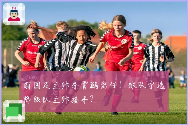 前国足主帅李霄鹏离任！球队宁选降级队主帅接手？